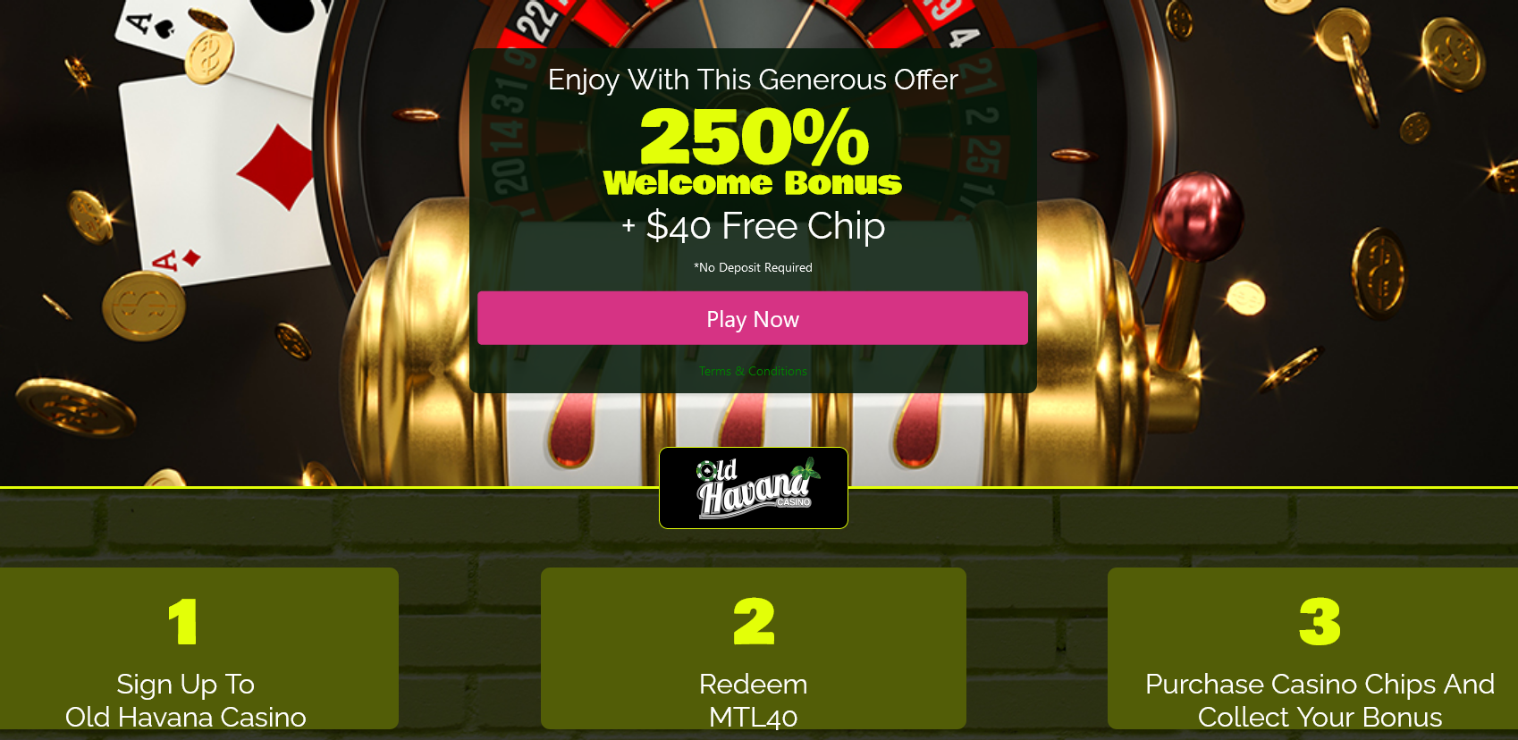 Old
Havana
Casino-250%
WELCOME BONUS +
$40 FREE CHIP Old Havana Casino-250% WELCOME BONUS +
$40 FREE CHIP
